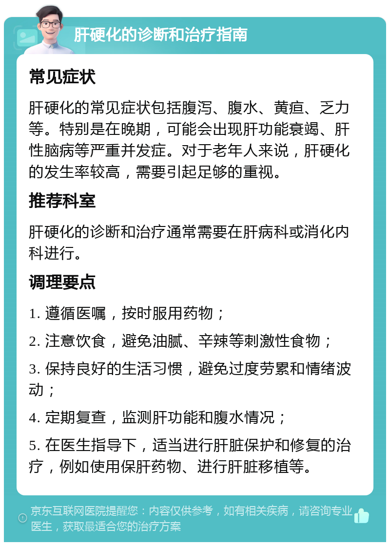 肝硬化的诊断和治疗指南 常见症状 肝硬化的常见症状包括腹泻、腹水、黄疸、乏力等。特别是在晚期，可能会出现肝功能衰竭、肝性脑病等严重并发症。对于老年人来说，肝硬化的发生率较高，需要引起足够的重视。 推荐科室 肝硬化的诊断和治疗通常需要在肝病科或消化内科进行。 调理要点 1. 遵循医嘱，按时服用药物； 2. 注意饮食，避免油腻、辛辣等刺激性食物； 3. 保持良好的生活习惯，避免过度劳累和情绪波动； 4. 定期复查，监测肝功能和腹水情况； 5. 在医生指导下，适当进行肝脏保护和修复的治疗，例如使用保肝药物、进行肝脏移植等。