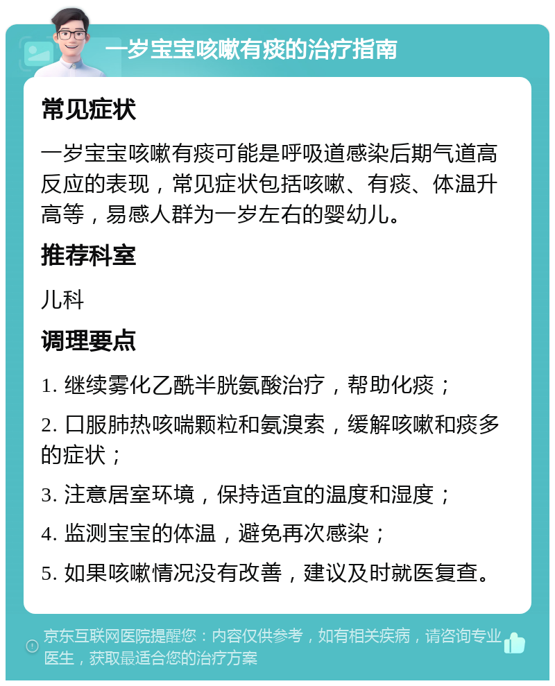 一岁宝宝咳嗽有痰的治疗指南 常见症状 一岁宝宝咳嗽有痰可能是呼吸道感染后期气道高反应的表现，常见症状包括咳嗽、有痰、体温升高等，易感人群为一岁左右的婴幼儿。 推荐科室 儿科 调理要点 1. 继续雾化乙酰半胱氨酸治疗，帮助化痰； 2. 口服肺热咳喘颗粒和氨溴索，缓解咳嗽和痰多的症状； 3. 注意居室环境，保持适宜的温度和湿度； 4. 监测宝宝的体温，避免再次感染； 5. 如果咳嗽情况没有改善，建议及时就医复查。