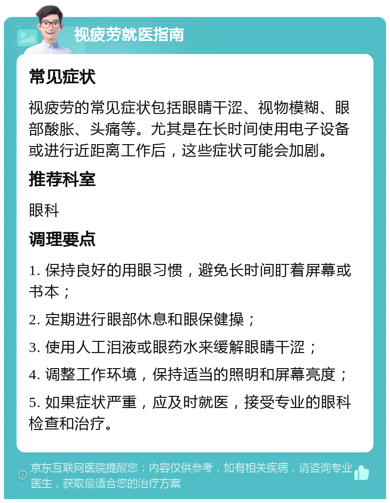 视疲劳就医指南 常见症状 视疲劳的常见症状包括眼睛干涩、视物模糊、眼部酸胀、头痛等。尤其是在长时间使用电子设备或进行近距离工作后，这些症状可能会加剧。 推荐科室 眼科 调理要点 1. 保持良好的用眼习惯，避免长时间盯着屏幕或书本； 2. 定期进行眼部休息和眼保健操； 3. 使用人工泪液或眼药水来缓解眼睛干涩； 4. 调整工作环境，保持适当的照明和屏幕亮度； 5. 如果症状严重，应及时就医，接受专业的眼科检查和治疗。