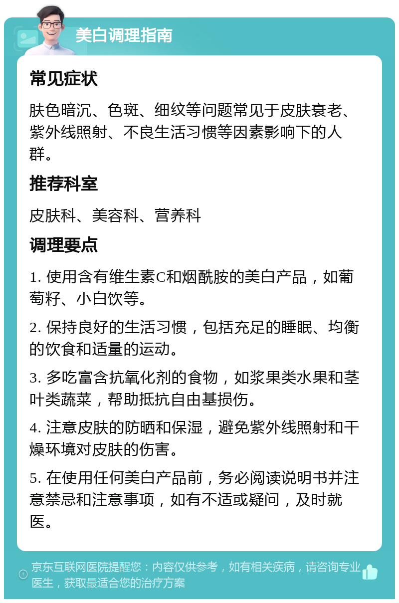 美白调理指南 常见症状 肤色暗沉、色斑、细纹等问题常见于皮肤衰老、紫外线照射、不良生活习惯等因素影响下的人群。 推荐科室 皮肤科、美容科、营养科 调理要点 1. 使用含有维生素C和烟酰胺的美白产品，如葡萄籽、小白饮等。 2. 保持良好的生活习惯，包括充足的睡眠、均衡的饮食和适量的运动。 3. 多吃富含抗氧化剂的食物，如浆果类水果和茎叶类蔬菜，帮助抵抗自由基损伤。 4. 注意皮肤的防晒和保湿，避免紫外线照射和干燥环境对皮肤的伤害。 5. 在使用任何美白产品前，务必阅读说明书并注意禁忌和注意事项，如有不适或疑问，及时就医。