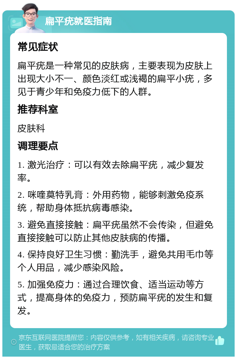 扁平疣就医指南 常见症状 扁平疣是一种常见的皮肤病，主要表现为皮肤上出现大小不一、颜色淡红或浅褐的扁平小疣，多见于青少年和免疫力低下的人群。 推荐科室 皮肤科 调理要点 1. 激光治疗：可以有效去除扁平疣，减少复发率。 2. 咪喹莫特乳膏：外用药物，能够刺激免疫系统，帮助身体抵抗病毒感染。 3. 避免直接接触：扁平疣虽然不会传染，但避免直接接触可以防止其他皮肤病的传播。 4. 保持良好卫生习惯：勤洗手，避免共用毛巾等个人用品，减少感染风险。 5. 加强免疫力：通过合理饮食、适当运动等方式，提高身体的免疫力，预防扁平疣的发生和复发。