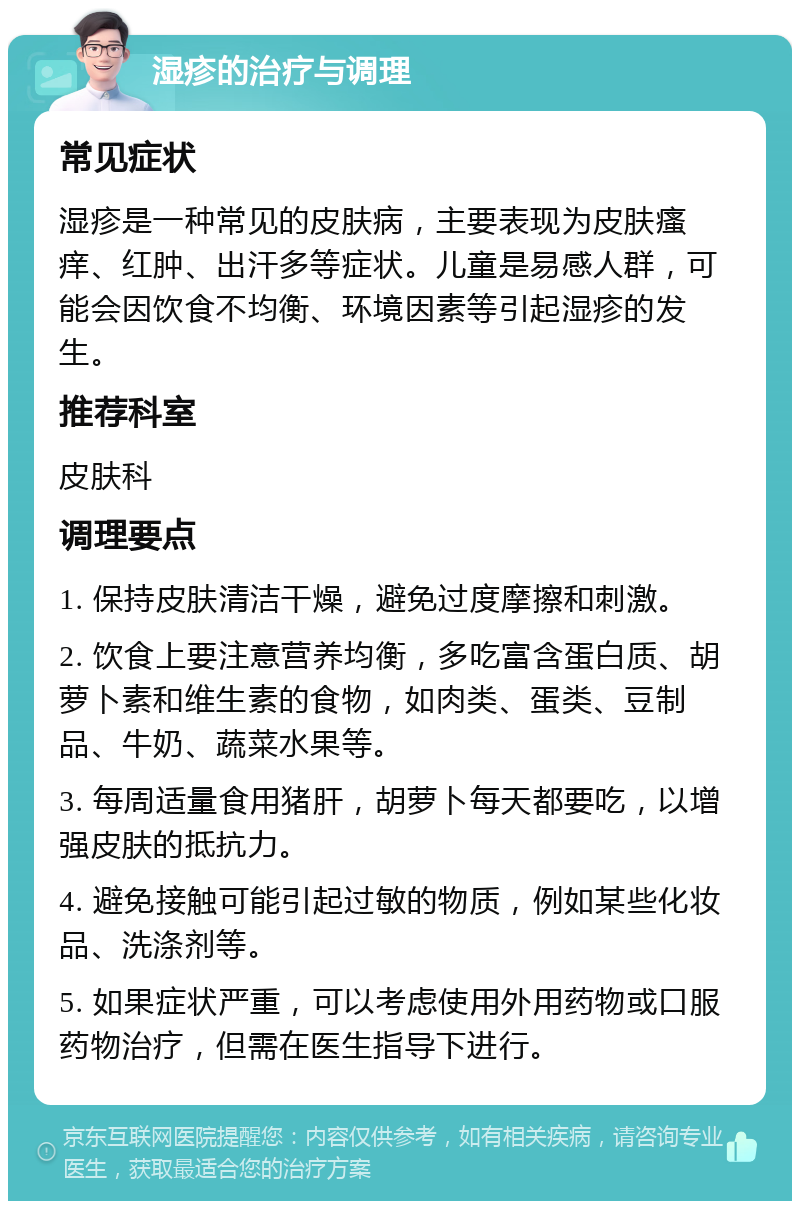 湿疹的治疗与调理 常见症状 湿疹是一种常见的皮肤病，主要表现为皮肤瘙痒、红肿、出汗多等症状。儿童是易感人群，可能会因饮食不均衡、环境因素等引起湿疹的发生。 推荐科室 皮肤科 调理要点 1. 保持皮肤清洁干燥，避免过度摩擦和刺激。 2. 饮食上要注意营养均衡，多吃富含蛋白质、胡萝卜素和维生素的食物，如肉类、蛋类、豆制品、牛奶、蔬菜水果等。 3. 每周适量食用猪肝，胡萝卜每天都要吃，以增强皮肤的抵抗力。 4. 避免接触可能引起过敏的物质，例如某些化妆品、洗涤剂等。 5. 如果症状严重，可以考虑使用外用药物或口服药物治疗，但需在医生指导下进行。