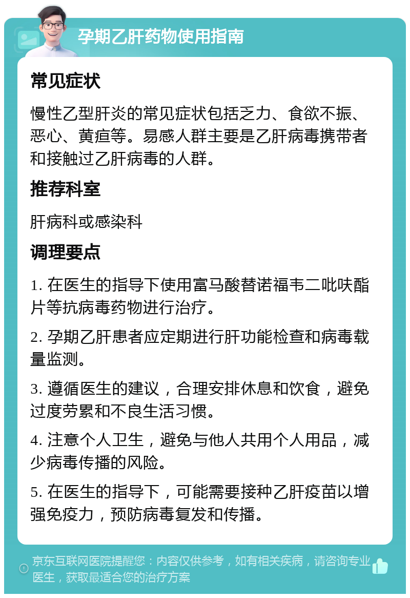 孕期乙肝药物使用指南 常见症状 慢性乙型肝炎的常见症状包括乏力、食欲不振、恶心、黄疸等。易感人群主要是乙肝病毒携带者和接触过乙肝病毒的人群。 推荐科室 肝病科或感染科 调理要点 1. 在医生的指导下使用富马酸替诺福韦二吡呋酯片等抗病毒药物进行治疗。 2. 孕期乙肝患者应定期进行肝功能检查和病毒载量监测。 3. 遵循医生的建议，合理安排休息和饮食，避免过度劳累和不良生活习惯。 4. 注意个人卫生，避免与他人共用个人用品，减少病毒传播的风险。 5. 在医生的指导下，可能需要接种乙肝疫苗以增强免疫力，预防病毒复发和传播。