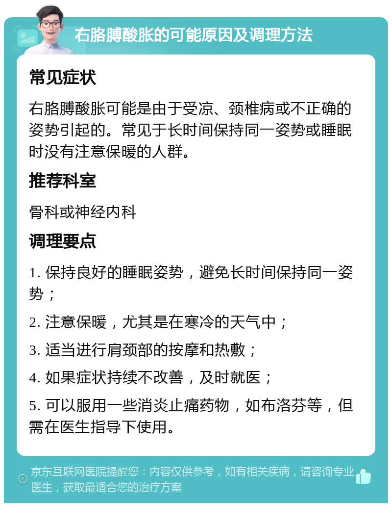 右胳膊酸胀的可能原因及调理方法 常见症状 右胳膊酸胀可能是由于受凉、颈椎病或不正确的姿势引起的。常见于长时间保持同一姿势或睡眠时没有注意保暖的人群。 推荐科室 骨科或神经内科 调理要点 1. 保持良好的睡眠姿势，避免长时间保持同一姿势； 2. 注意保暖，尤其是在寒冷的天气中； 3. 适当进行肩颈部的按摩和热敷； 4. 如果症状持续不改善，及时就医； 5. 可以服用一些消炎止痛药物，如布洛芬等，但需在医生指导下使用。