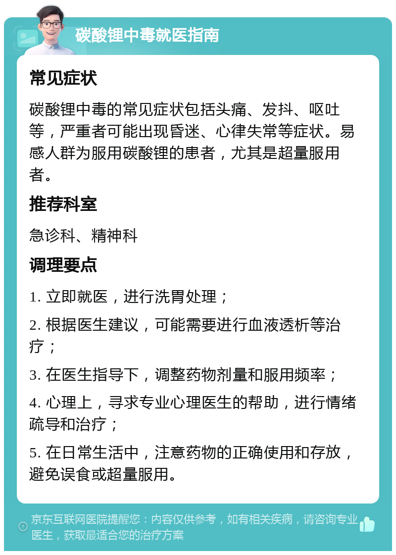 碳酸锂中毒就医指南 常见症状 碳酸锂中毒的常见症状包括头痛、发抖、呕吐等，严重者可能出现昏迷、心律失常等症状。易感人群为服用碳酸锂的患者，尤其是超量服用者。 推荐科室 急诊科、精神科 调理要点 1. 立即就医，进行洗胃处理； 2. 根据医生建议，可能需要进行血液透析等治疗； 3. 在医生指导下，调整药物剂量和服用频率； 4. 心理上，寻求专业心理医生的帮助，进行情绪疏导和治疗； 5. 在日常生活中，注意药物的正确使用和存放，避免误食或超量服用。