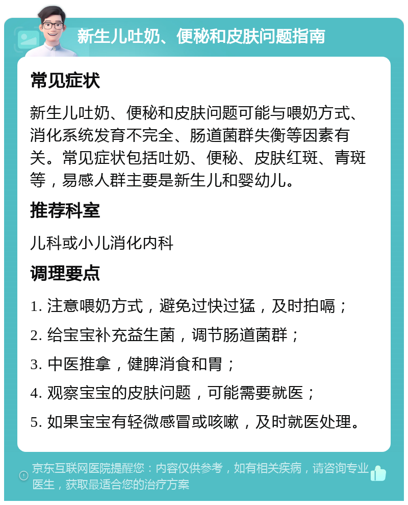 新生儿吐奶、便秘和皮肤问题指南 常见症状 新生儿吐奶、便秘和皮肤问题可能与喂奶方式、消化系统发育不完全、肠道菌群失衡等因素有关。常见症状包括吐奶、便秘、皮肤红斑、青斑等，易感人群主要是新生儿和婴幼儿。 推荐科室 儿科或小儿消化内科 调理要点 1. 注意喂奶方式，避免过快过猛，及时拍嗝； 2. 给宝宝补充益生菌，调节肠道菌群； 3. 中医推拿，健脾消食和胃； 4. 观察宝宝的皮肤问题，可能需要就医； 5. 如果宝宝有轻微感冒或咳嗽，及时就医处理。