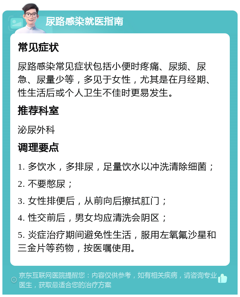 尿路感染就医指南 常见症状 尿路感染常见症状包括小便时疼痛、尿频、尿急、尿量少等，多见于女性，尤其是在月经期、性生活后或个人卫生不佳时更易发生。 推荐科室 泌尿外科 调理要点 1. 多饮水，多排尿，足量饮水以冲洗清除细菌； 2. 不要憋尿； 3. 女性排便后，从前向后擦拭肛门； 4. 性交前后，男女均应清洗会阴区； 5. 炎症治疗期间避免性生活，服用左氧氟沙星和三金片等药物，按医嘱使用。