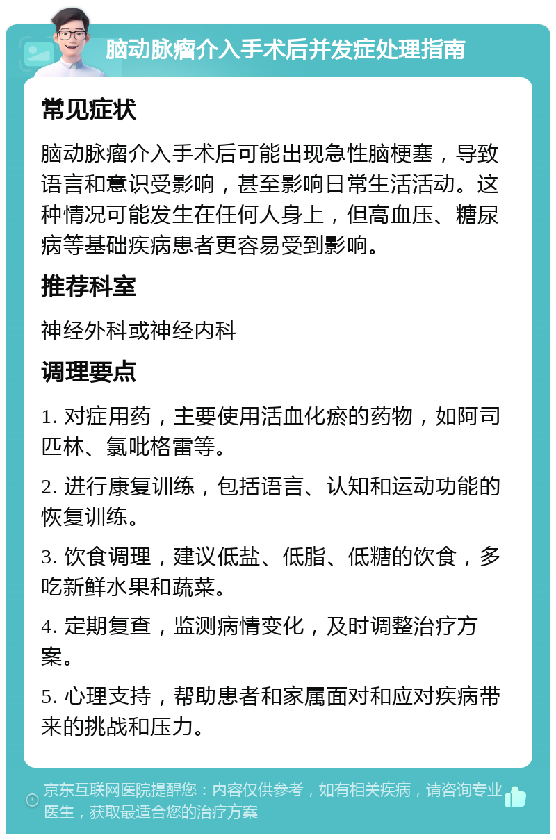 脑动脉瘤介入手术后并发症处理指南 常见症状 脑动脉瘤介入手术后可能出现急性脑梗塞，导致语言和意识受影响，甚至影响日常生活活动。这种情况可能发生在任何人身上，但高血压、糖尿病等基础疾病患者更容易受到影响。 推荐科室 神经外科或神经内科 调理要点 1. 对症用药，主要使用活血化瘀的药物，如阿司匹林、氯吡格雷等。 2. 进行康复训练，包括语言、认知和运动功能的恢复训练。 3. 饮食调理，建议低盐、低脂、低糖的饮食，多吃新鲜水果和蔬菜。 4. 定期复查，监测病情变化，及时调整治疗方案。 5. 心理支持，帮助患者和家属面对和应对疾病带来的挑战和压力。