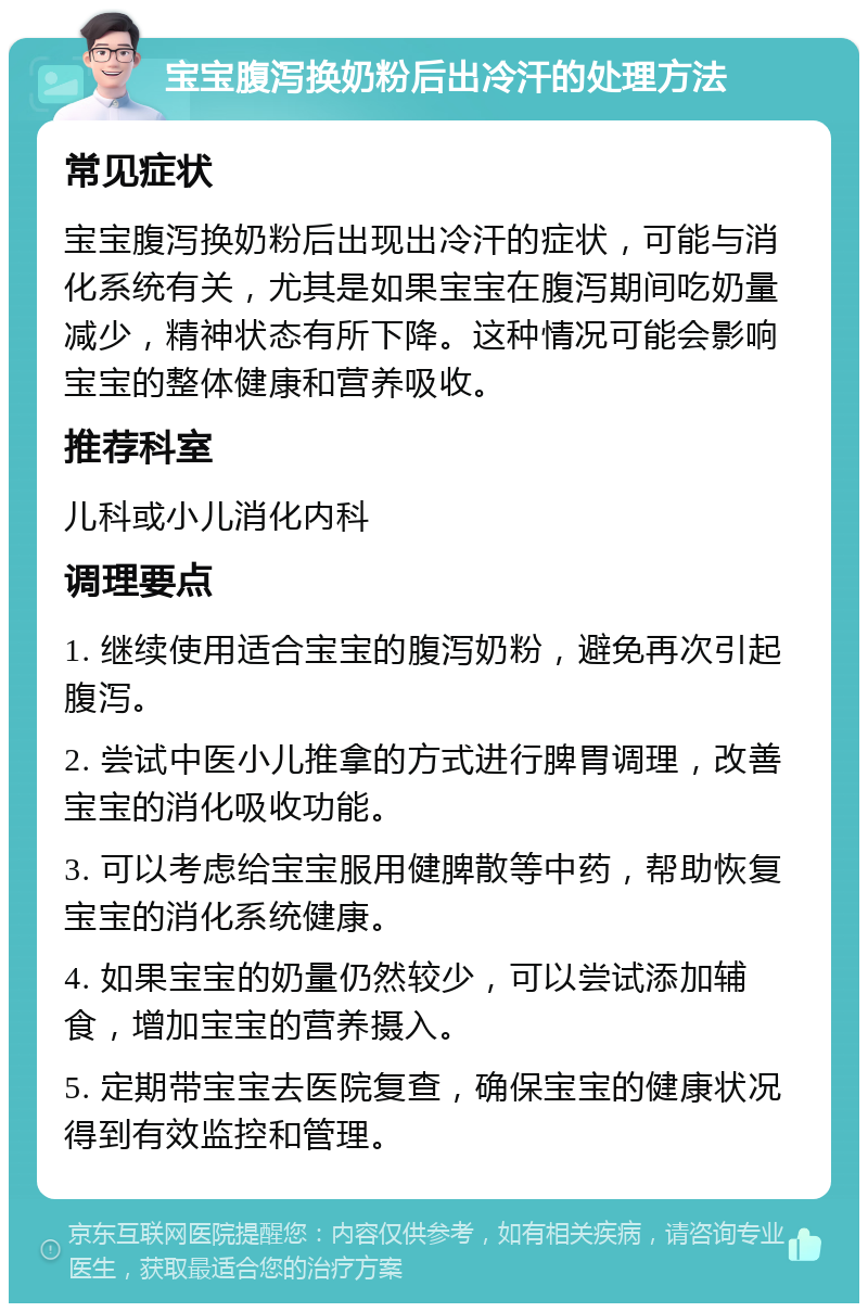 宝宝腹泻换奶粉后出冷汗的处理方法 常见症状 宝宝腹泻换奶粉后出现出冷汗的症状，可能与消化系统有关，尤其是如果宝宝在腹泻期间吃奶量减少，精神状态有所下降。这种情况可能会影响宝宝的整体健康和营养吸收。 推荐科室 儿科或小儿消化内科 调理要点 1. 继续使用适合宝宝的腹泻奶粉，避免再次引起腹泻。 2. 尝试中医小儿推拿的方式进行脾胃调理，改善宝宝的消化吸收功能。 3. 可以考虑给宝宝服用健脾散等中药，帮助恢复宝宝的消化系统健康。 4. 如果宝宝的奶量仍然较少，可以尝试添加辅食，增加宝宝的营养摄入。 5. 定期带宝宝去医院复查，确保宝宝的健康状况得到有效监控和管理。