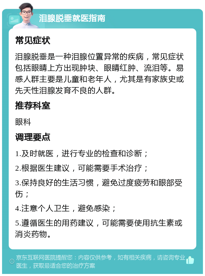 泪腺脱垂就医指南 常见症状 泪腺脱垂是一种泪腺位置异常的疾病，常见症状包括眼睛上方出现肿块、眼睛红肿、流泪等。易感人群主要是儿童和老年人，尤其是有家族史或先天性泪腺发育不良的人群。 推荐科室 眼科 调理要点 1.及时就医，进行专业的检查和诊断； 2.根据医生建议，可能需要手术治疗； 3.保持良好的生活习惯，避免过度疲劳和眼部受伤； 4.注意个人卫生，避免感染； 5.遵循医生的用药建议，可能需要使用抗生素或消炎药物。