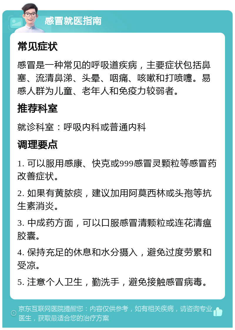 感冒就医指南 常见症状 感冒是一种常见的呼吸道疾病，主要症状包括鼻塞、流清鼻涕、头晕、咽痛、咳嗽和打喷嚏。易感人群为儿童、老年人和免疫力较弱者。 推荐科室 就诊科室：呼吸内科或普通内科 调理要点 1. 可以服用感康、快克或999感冒灵颗粒等感冒药改善症状。 2. 如果有黄脓痰，建议加用阿莫西林或头孢等抗生素消炎。 3. 中成药方面，可以口服感冒清颗粒或连花清瘟胶囊。 4. 保持充足的休息和水分摄入，避免过度劳累和受凉。 5. 注意个人卫生，勤洗手，避免接触感冒病毒。