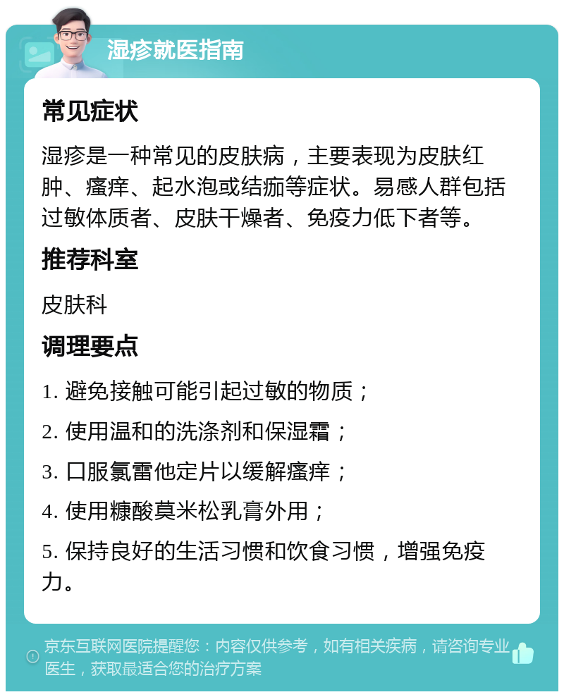 湿疹就医指南 常见症状 湿疹是一种常见的皮肤病，主要表现为皮肤红肿、瘙痒、起水泡或结痂等症状。易感人群包括过敏体质者、皮肤干燥者、免疫力低下者等。 推荐科室 皮肤科 调理要点 1. 避免接触可能引起过敏的物质； 2. 使用温和的洗涤剂和保湿霜； 3. 口服氯雷他定片以缓解瘙痒； 4. 使用糠酸莫米松乳膏外用； 5. 保持良好的生活习惯和饮食习惯，增强免疫力。