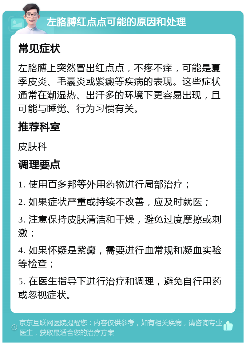 左胳膊红点点可能的原因和处理 常见症状 左胳膊上突然冒出红点点，不疼不痒，可能是夏季皮炎、毛囊炎或紫癜等疾病的表现。这些症状通常在潮湿热、出汗多的环境下更容易出现，且可能与睡觉、行为习惯有关。 推荐科室 皮肤科 调理要点 1. 使用百多邦等外用药物进行局部治疗； 2. 如果症状严重或持续不改善，应及时就医； 3. 注意保持皮肤清洁和干燥，避免过度摩擦或刺激； 4. 如果怀疑是紫癜，需要进行血常规和凝血实验等检查； 5. 在医生指导下进行治疗和调理，避免自行用药或忽视症状。