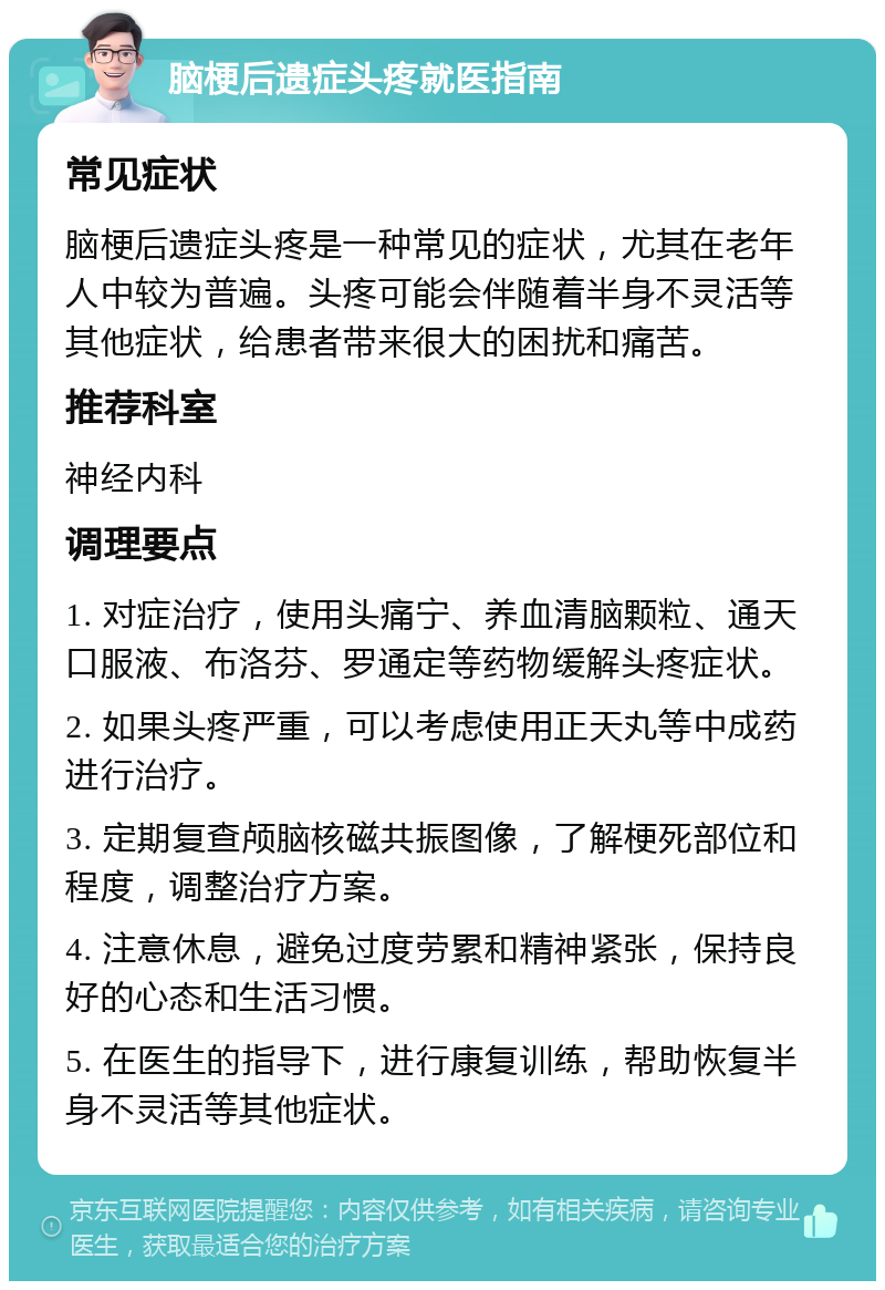 脑梗后遗症头疼就医指南 常见症状 脑梗后遗症头疼是一种常见的症状，尤其在老年人中较为普遍。头疼可能会伴随着半身不灵活等其他症状，给患者带来很大的困扰和痛苦。 推荐科室 神经内科 调理要点 1. 对症治疗，使用头痛宁、养血清脑颗粒、通天口服液、布洛芬、罗通定等药物缓解头疼症状。 2. 如果头疼严重，可以考虑使用正天丸等中成药进行治疗。 3. 定期复查颅脑核磁共振图像，了解梗死部位和程度，调整治疗方案。 4. 注意休息，避免过度劳累和精神紧张，保持良好的心态和生活习惯。 5. 在医生的指导下，进行康复训练，帮助恢复半身不灵活等其他症状。