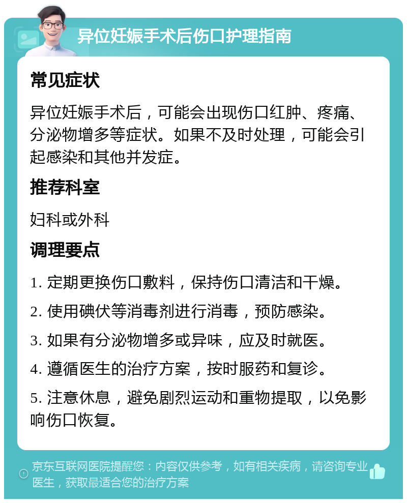 异位妊娠手术后伤口护理指南 常见症状 异位妊娠手术后，可能会出现伤口红肿、疼痛、分泌物增多等症状。如果不及时处理，可能会引起感染和其他并发症。 推荐科室 妇科或外科 调理要点 1. 定期更换伤口敷料，保持伤口清洁和干燥。 2. 使用碘伏等消毒剂进行消毒，预防感染。 3. 如果有分泌物增多或异味，应及时就医。 4. 遵循医生的治疗方案，按时服药和复诊。 5. 注意休息，避免剧烈运动和重物提取，以免影响伤口恢复。