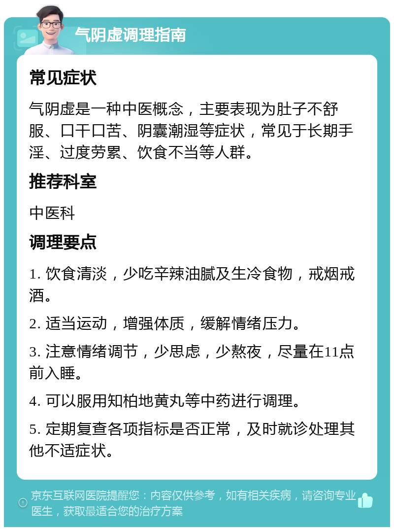 气阴虚调理指南 常见症状 气阴虚是一种中医概念，主要表现为肚子不舒服、口干口苦、阴囊潮湿等症状，常见于长期手淫、过度劳累、饮食不当等人群。 推荐科室 中医科 调理要点 1. 饮食清淡，少吃辛辣油腻及生冷食物，戒烟戒酒。 2. 适当运动，增强体质，缓解情绪压力。 3. 注意情绪调节，少思虑，少熬夜，尽量在11点前入睡。 4. 可以服用知柏地黄丸等中药进行调理。 5. 定期复查各项指标是否正常，及时就诊处理其他不适症状。