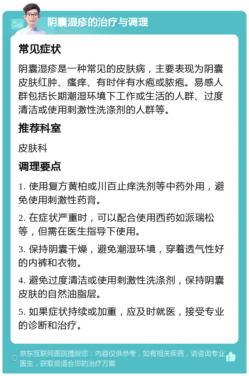 阴囊湿疹的治疗与调理 常见症状 阴囊湿疹是一种常见的皮肤病，主要表现为阴囊皮肤红肿、瘙痒、有时伴有水疱或脓疱。易感人群包括长期潮湿环境下工作或生活的人群、过度清洁或使用刺激性洗涤剂的人群等。 推荐科室 皮肤科 调理要点 1. 使用复方黄柏或川百止痒洗剂等中药外用，避免使用刺激性药膏。 2. 在症状严重时，可以配合使用西药如派瑞松等，但需在医生指导下使用。 3. 保持阴囊干燥，避免潮湿环境，穿着透气性好的内裤和衣物。 4. 避免过度清洁或使用刺激性洗涤剂，保持阴囊皮肤的自然油脂层。 5. 如果症状持续或加重，应及时就医，接受专业的诊断和治疗。