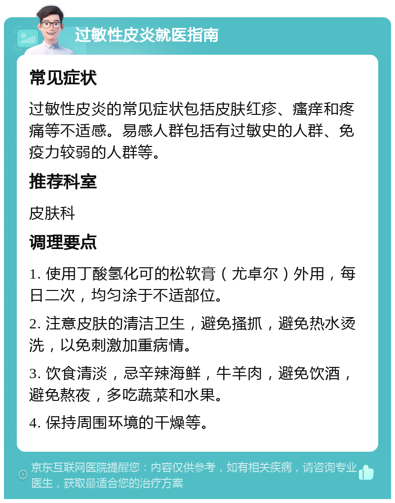 过敏性皮炎就医指南 常见症状 过敏性皮炎的常见症状包括皮肤红疹、瘙痒和疼痛等不适感。易感人群包括有过敏史的人群、免疫力较弱的人群等。 推荐科室 皮肤科 调理要点 1. 使用丁酸氢化可的松软膏（尤卓尔）外用，每日二次，均匀涂于不适部位。 2. 注意皮肤的清洁卫生，避免搔抓，避免热水烫洗，以免刺激加重病情。 3. 饮食清淡，忌辛辣海鲜，牛羊肉，避免饮酒，避免熬夜，多吃蔬菜和水果。 4. 保持周围环境的干燥等。