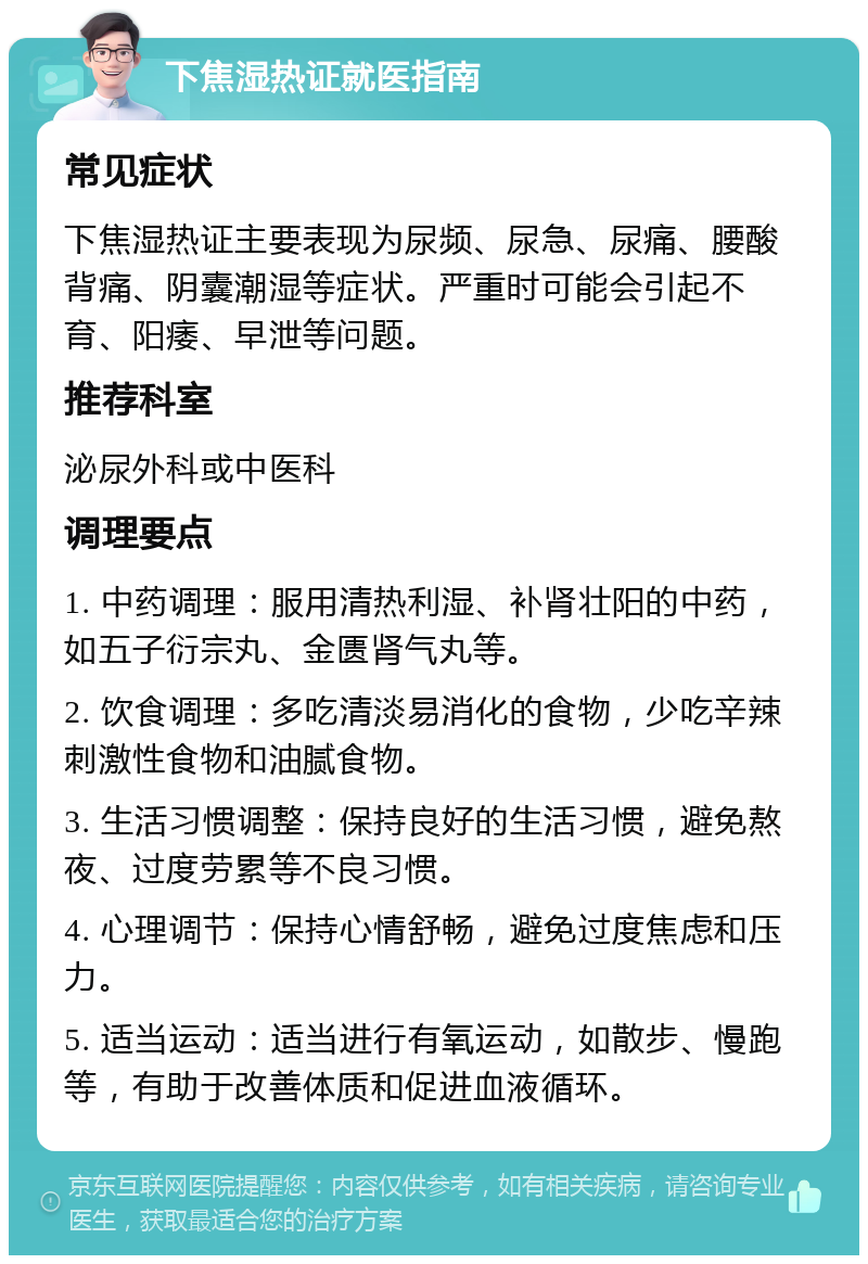 下焦湿热证就医指南 常见症状 下焦湿热证主要表现为尿频、尿急、尿痛、腰酸背痛、阴囊潮湿等症状。严重时可能会引起不育、阳痿、早泄等问题。 推荐科室 泌尿外科或中医科 调理要点 1. 中药调理：服用清热利湿、补肾壮阳的中药，如五子衍宗丸、金匮肾气丸等。 2. 饮食调理：多吃清淡易消化的食物，少吃辛辣刺激性食物和油腻食物。 3. 生活习惯调整：保持良好的生活习惯，避免熬夜、过度劳累等不良习惯。 4. 心理调节：保持心情舒畅，避免过度焦虑和压力。 5. 适当运动：适当进行有氧运动，如散步、慢跑等，有助于改善体质和促进血液循环。