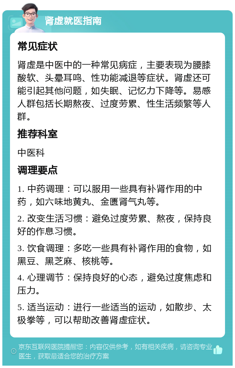 肾虚就医指南 常见症状 肾虚是中医中的一种常见病症，主要表现为腰膝酸软、头晕耳鸣、性功能减退等症状。肾虚还可能引起其他问题，如失眠、记忆力下降等。易感人群包括长期熬夜、过度劳累、性生活频繁等人群。 推荐科室 中医科 调理要点 1. 中药调理：可以服用一些具有补肾作用的中药，如六味地黄丸、金匮肾气丸等。 2. 改变生活习惯：避免过度劳累、熬夜，保持良好的作息习惯。 3. 饮食调理：多吃一些具有补肾作用的食物，如黑豆、黑芝麻、核桃等。 4. 心理调节：保持良好的心态，避免过度焦虑和压力。 5. 适当运动：进行一些适当的运动，如散步、太极拳等，可以帮助改善肾虚症状。