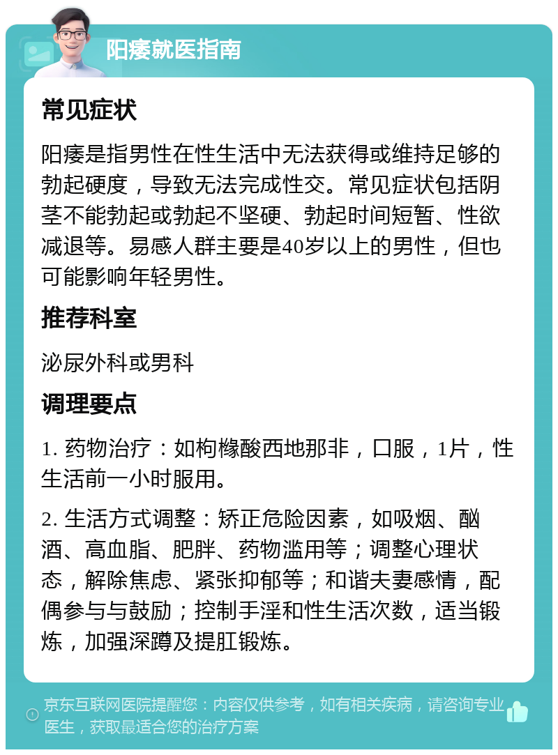 阳痿就医指南 常见症状 阳痿是指男性在性生活中无法获得或维持足够的勃起硬度，导致无法完成性交。常见症状包括阴茎不能勃起或勃起不坚硬、勃起时间短暂、性欲减退等。易感人群主要是40岁以上的男性，但也可能影响年轻男性。 推荐科室 泌尿外科或男科 调理要点 1. 药物治疗：如枸橼酸西地那非，口服，1片，性生活前一小时服用。 2. 生活方式调整：矫正危险因素，如吸烟、酗酒、高血脂、肥胖、药物滥用等；调整心理状态，解除焦虑、紧张抑郁等；和谐夫妻感情，配偶参与与鼓励；控制手淫和性生活次数，适当锻炼，加强深蹲及提肛锻炼。