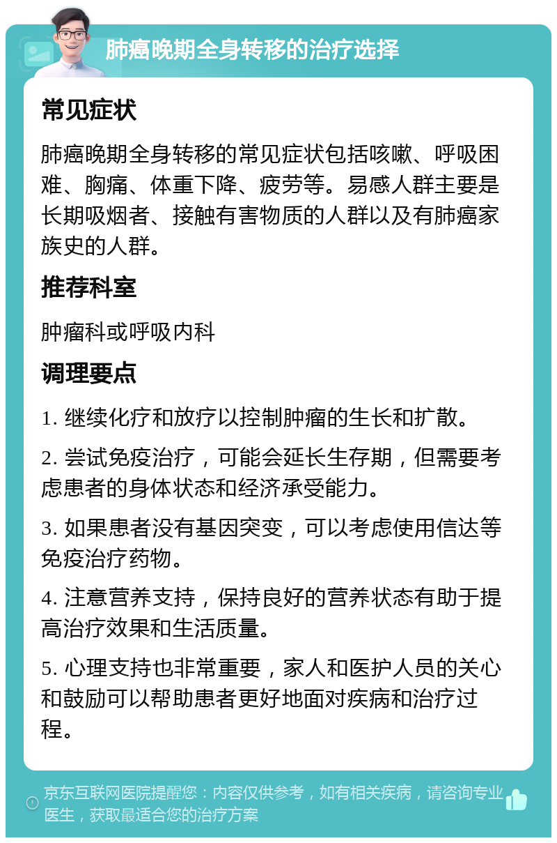 肺癌晚期全身转移的治疗选择 常见症状 肺癌晚期全身转移的常见症状包括咳嗽、呼吸困难、胸痛、体重下降、疲劳等。易感人群主要是长期吸烟者、接触有害物质的人群以及有肺癌家族史的人群。 推荐科室 肿瘤科或呼吸内科 调理要点 1. 继续化疗和放疗以控制肿瘤的生长和扩散。 2. 尝试免疫治疗，可能会延长生存期，但需要考虑患者的身体状态和经济承受能力。 3. 如果患者没有基因突变，可以考虑使用信达等免疫治疗药物。 4. 注意营养支持，保持良好的营养状态有助于提高治疗效果和生活质量。 5. 心理支持也非常重要，家人和医护人员的关心和鼓励可以帮助患者更好地面对疾病和治疗过程。