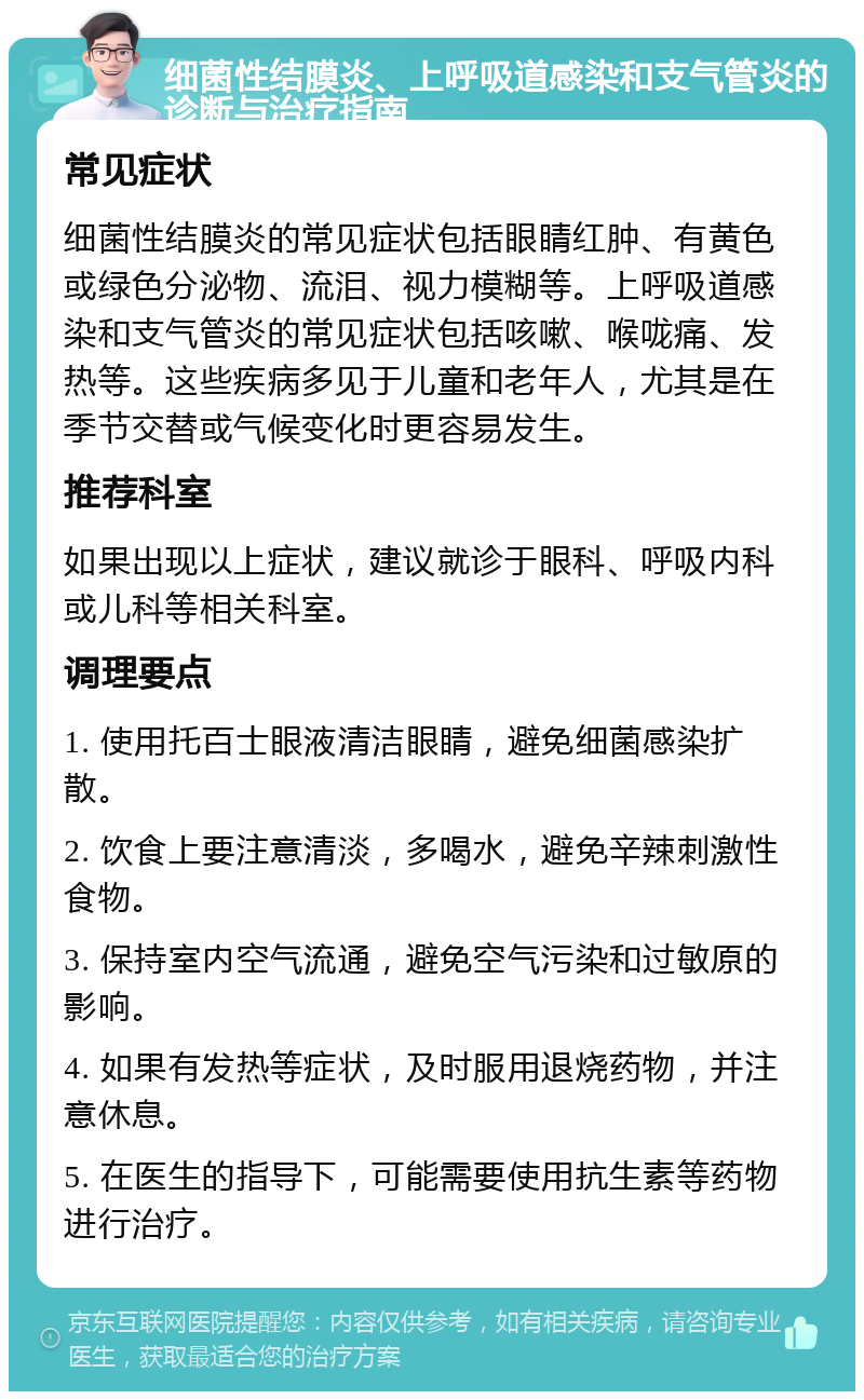 细菌性结膜炎、上呼吸道感染和支气管炎的诊断与治疗指南 常见症状 细菌性结膜炎的常见症状包括眼睛红肿、有黄色或绿色分泌物、流泪、视力模糊等。上呼吸道感染和支气管炎的常见症状包括咳嗽、喉咙痛、发热等。这些疾病多见于儿童和老年人，尤其是在季节交替或气候变化时更容易发生。 推荐科室 如果出现以上症状，建议就诊于眼科、呼吸内科或儿科等相关科室。 调理要点 1. 使用托百士眼液清洁眼睛，避免细菌感染扩散。 2. 饮食上要注意清淡，多喝水，避免辛辣刺激性食物。 3. 保持室内空气流通，避免空气污染和过敏原的影响。 4. 如果有发热等症状，及时服用退烧药物，并注意休息。 5. 在医生的指导下，可能需要使用抗生素等药物进行治疗。