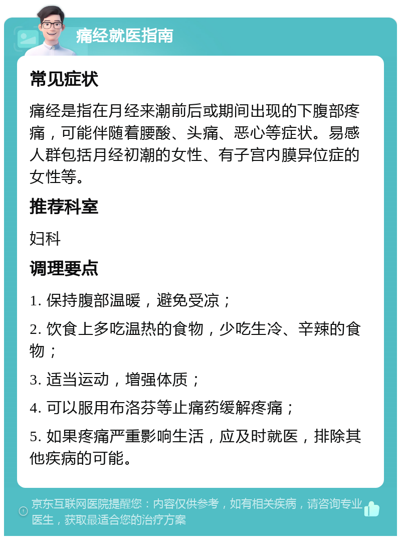 痛经就医指南 常见症状 痛经是指在月经来潮前后或期间出现的下腹部疼痛，可能伴随着腰酸、头痛、恶心等症状。易感人群包括月经初潮的女性、有子宫内膜异位症的女性等。 推荐科室 妇科 调理要点 1. 保持腹部温暖，避免受凉； 2. 饮食上多吃温热的食物，少吃生冷、辛辣的食物； 3. 适当运动，增强体质； 4. 可以服用布洛芬等止痛药缓解疼痛； 5. 如果疼痛严重影响生活，应及时就医，排除其他疾病的可能。