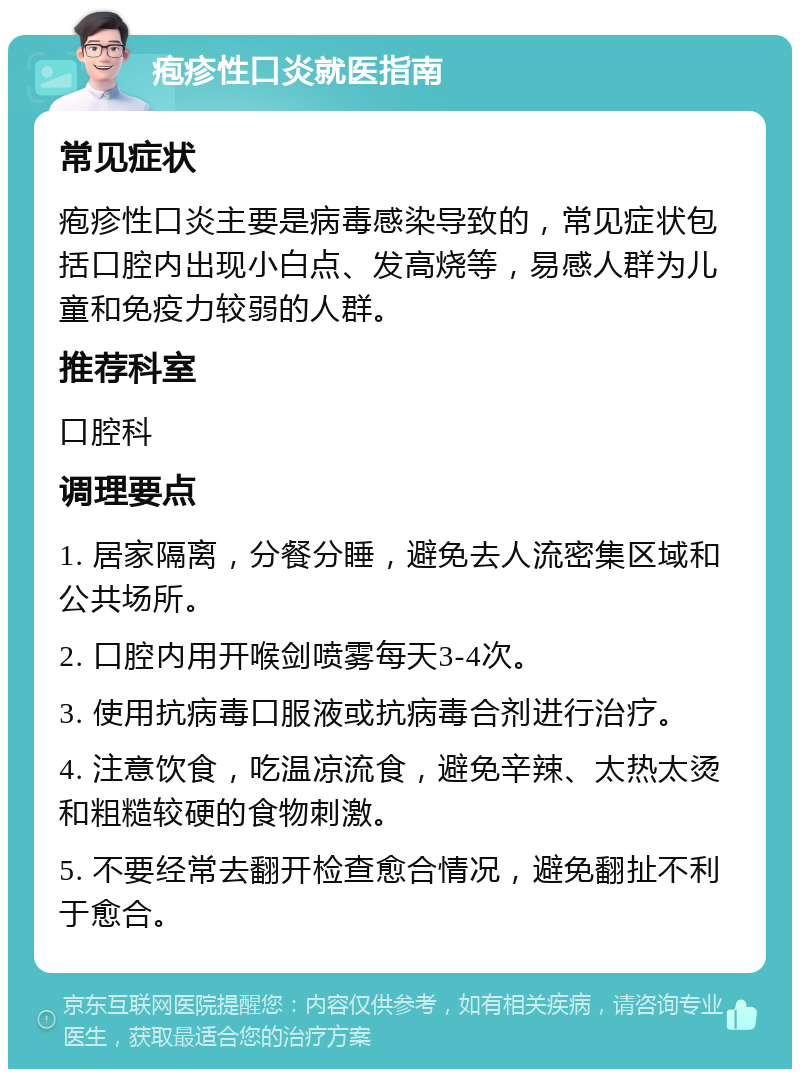 疱疹性口炎就医指南 常见症状 疱疹性口炎主要是病毒感染导致的，常见症状包括口腔内出现小白点、发高烧等，易感人群为儿童和免疫力较弱的人群。 推荐科室 口腔科 调理要点 1. 居家隔离，分餐分睡，避免去人流密集区域和公共场所。 2. 口腔内用开喉剑喷雾每天3-4次。 3. 使用抗病毒口服液或抗病毒合剂进行治疗。 4. 注意饮食，吃温凉流食，避免辛辣、太热太烫和粗糙较硬的食物刺激。 5. 不要经常去翻开检查愈合情况，避免翻扯不利于愈合。