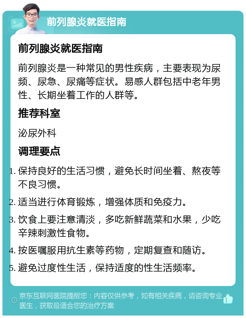 前列腺炎就医指南 前列腺炎就医指南 前列腺炎是一种常见的男性疾病，主要表现为尿频、尿急、尿痛等症状。易感人群包括中老年男性、长期坐着工作的人群等。 推荐科室 泌尿外科 调理要点 保持良好的生活习惯，避免长时间坐着、熬夜等不良习惯。 适当进行体育锻炼，增强体质和免疫力。 饮食上要注意清淡，多吃新鲜蔬菜和水果，少吃辛辣刺激性食物。 按医嘱服用抗生素等药物，定期复查和随访。 避免过度性生活，保持适度的性生活频率。