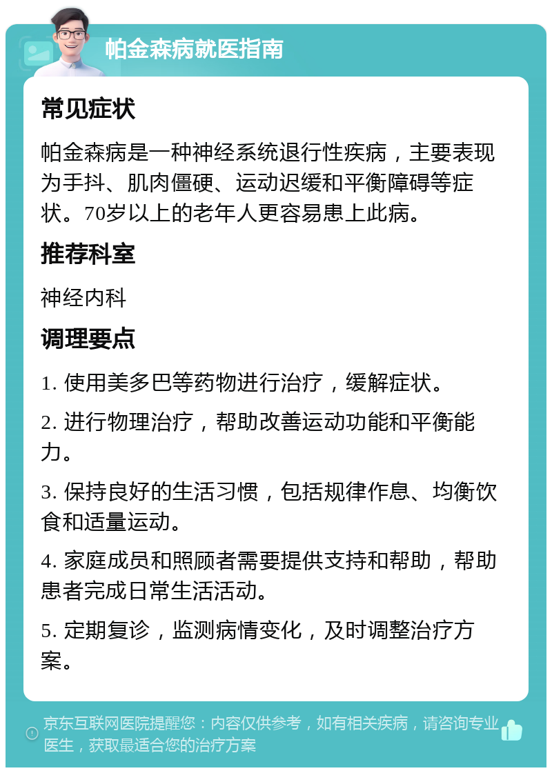 帕金森病就医指南 常见症状 帕金森病是一种神经系统退行性疾病，主要表现为手抖、肌肉僵硬、运动迟缓和平衡障碍等症状。70岁以上的老年人更容易患上此病。 推荐科室 神经内科 调理要点 1. 使用美多巴等药物进行治疗，缓解症状。 2. 进行物理治疗，帮助改善运动功能和平衡能力。 3. 保持良好的生活习惯，包括规律作息、均衡饮食和适量运动。 4. 家庭成员和照顾者需要提供支持和帮助，帮助患者完成日常生活活动。 5. 定期复诊，监测病情变化，及时调整治疗方案。