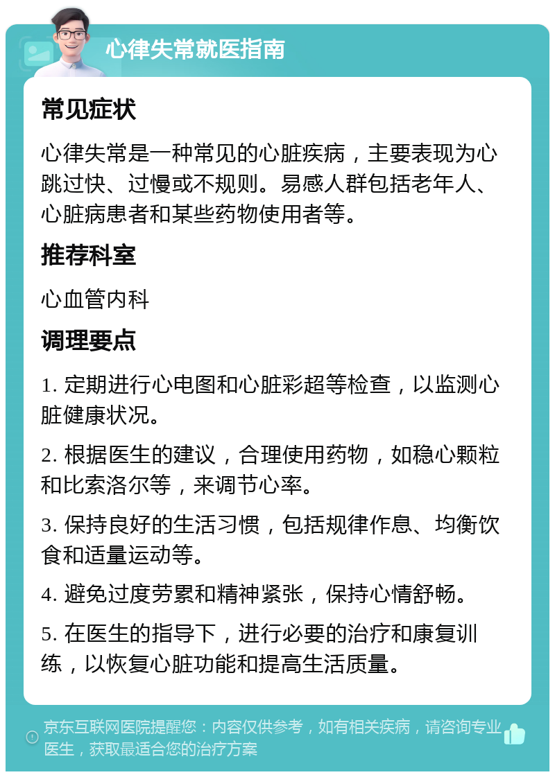 心律失常就医指南 常见症状 心律失常是一种常见的心脏疾病，主要表现为心跳过快、过慢或不规则。易感人群包括老年人、心脏病患者和某些药物使用者等。 推荐科室 心血管内科 调理要点 1. 定期进行心电图和心脏彩超等检查，以监测心脏健康状况。 2. 根据医生的建议，合理使用药物，如稳心颗粒和比索洛尔等，来调节心率。 3. 保持良好的生活习惯，包括规律作息、均衡饮食和适量运动等。 4. 避免过度劳累和精神紧张，保持心情舒畅。 5. 在医生的指导下，进行必要的治疗和康复训练，以恢复心脏功能和提高生活质量。