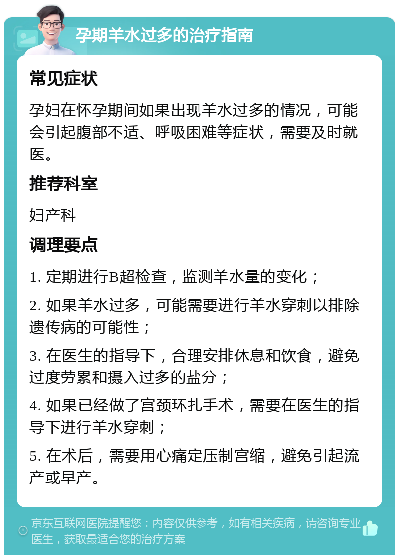 孕期羊水过多的治疗指南 常见症状 孕妇在怀孕期间如果出现羊水过多的情况，可能会引起腹部不适、呼吸困难等症状，需要及时就医。 推荐科室 妇产科 调理要点 1. 定期进行B超检查，监测羊水量的变化； 2. 如果羊水过多，可能需要进行羊水穿刺以排除遗传病的可能性； 3. 在医生的指导下，合理安排休息和饮食，避免过度劳累和摄入过多的盐分； 4. 如果已经做了宫颈环扎手术，需要在医生的指导下进行羊水穿刺； 5. 在术后，需要用心痛定压制宫缩，避免引起流产或早产。