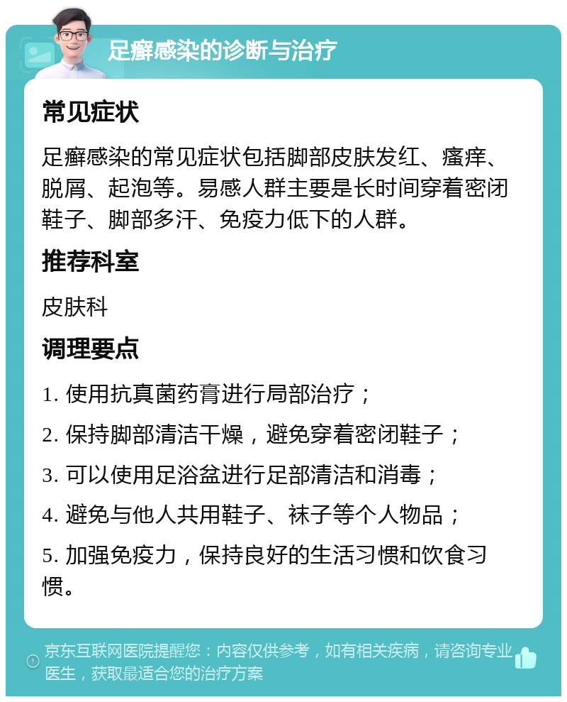 足癣感染的诊断与治疗 常见症状 足癣感染的常见症状包括脚部皮肤发红、瘙痒、脱屑、起泡等。易感人群主要是长时间穿着密闭鞋子、脚部多汗、免疫力低下的人群。 推荐科室 皮肤科 调理要点 1. 使用抗真菌药膏进行局部治疗； 2. 保持脚部清洁干燥，避免穿着密闭鞋子； 3. 可以使用足浴盆进行足部清洁和消毒； 4. 避免与他人共用鞋子、袜子等个人物品； 5. 加强免疫力，保持良好的生活习惯和饮食习惯。