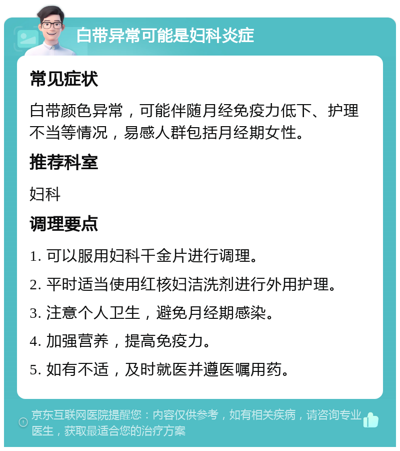 白带异常可能是妇科炎症 常见症状 白带颜色异常，可能伴随月经免疫力低下、护理不当等情况，易感人群包括月经期女性。 推荐科室 妇科 调理要点 1. 可以服用妇科千金片进行调理。 2. 平时适当使用红核妇洁洗剂进行外用护理。 3. 注意个人卫生，避免月经期感染。 4. 加强营养，提高免疫力。 5. 如有不适，及时就医并遵医嘱用药。