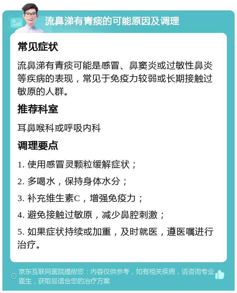 流鼻涕有青痰的可能原因及调理 常见症状 流鼻涕有青痰可能是感冒、鼻窦炎或过敏性鼻炎等疾病的表现，常见于免疫力较弱或长期接触过敏原的人群。 推荐科室 耳鼻喉科或呼吸内科 调理要点 1. 使用感冒灵颗粒缓解症状； 2. 多喝水，保持身体水分； 3. 补充维生素C，增强免疫力； 4. 避免接触过敏原，减少鼻腔刺激； 5. 如果症状持续或加重，及时就医，遵医嘱进行治疗。