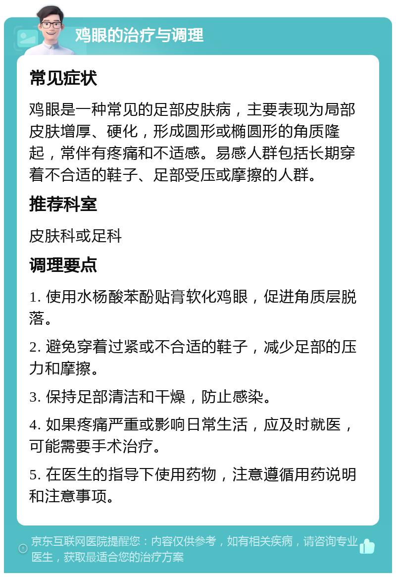 鸡眼的治疗与调理 常见症状 鸡眼是一种常见的足部皮肤病，主要表现为局部皮肤增厚、硬化，形成圆形或椭圆形的角质隆起，常伴有疼痛和不适感。易感人群包括长期穿着不合适的鞋子、足部受压或摩擦的人群。 推荐科室 皮肤科或足科 调理要点 1. 使用水杨酸苯酚贴膏软化鸡眼，促进角质层脱落。 2. 避免穿着过紧或不合适的鞋子，减少足部的压力和摩擦。 3. 保持足部清洁和干燥，防止感染。 4. 如果疼痛严重或影响日常生活，应及时就医，可能需要手术治疗。 5. 在医生的指导下使用药物，注意遵循用药说明和注意事项。