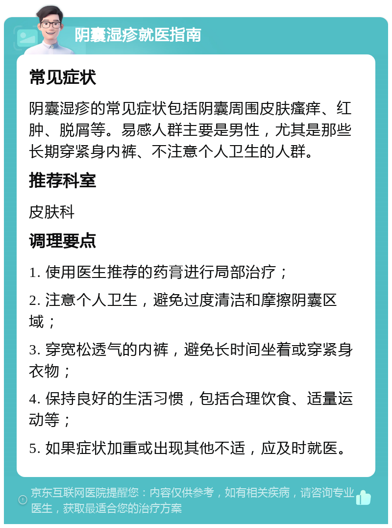 阴囊湿疹就医指南 常见症状 阴囊湿疹的常见症状包括阴囊周围皮肤瘙痒、红肿、脱屑等。易感人群主要是男性，尤其是那些长期穿紧身内裤、不注意个人卫生的人群。 推荐科室 皮肤科 调理要点 1. 使用医生推荐的药膏进行局部治疗； 2. 注意个人卫生，避免过度清洁和摩擦阴囊区域； 3. 穿宽松透气的内裤，避免长时间坐着或穿紧身衣物； 4. 保持良好的生活习惯，包括合理饮食、适量运动等； 5. 如果症状加重或出现其他不适，应及时就医。