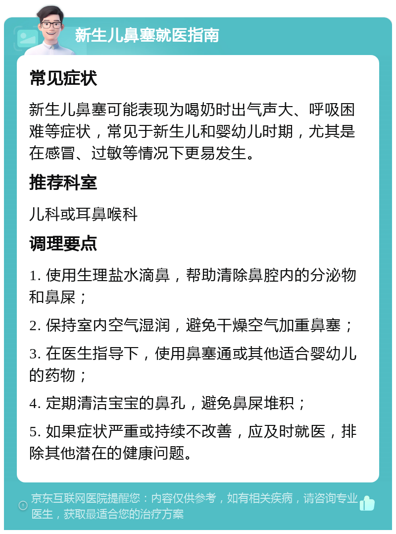 新生儿鼻塞就医指南 常见症状 新生儿鼻塞可能表现为喝奶时出气声大、呼吸困难等症状，常见于新生儿和婴幼儿时期，尤其是在感冒、过敏等情况下更易发生。 推荐科室 儿科或耳鼻喉科 调理要点 1. 使用生理盐水滴鼻，帮助清除鼻腔内的分泌物和鼻屎； 2. 保持室内空气湿润，避免干燥空气加重鼻塞； 3. 在医生指导下，使用鼻塞通或其他适合婴幼儿的药物； 4. 定期清洁宝宝的鼻孔，避免鼻屎堆积； 5. 如果症状严重或持续不改善，应及时就医，排除其他潜在的健康问题。