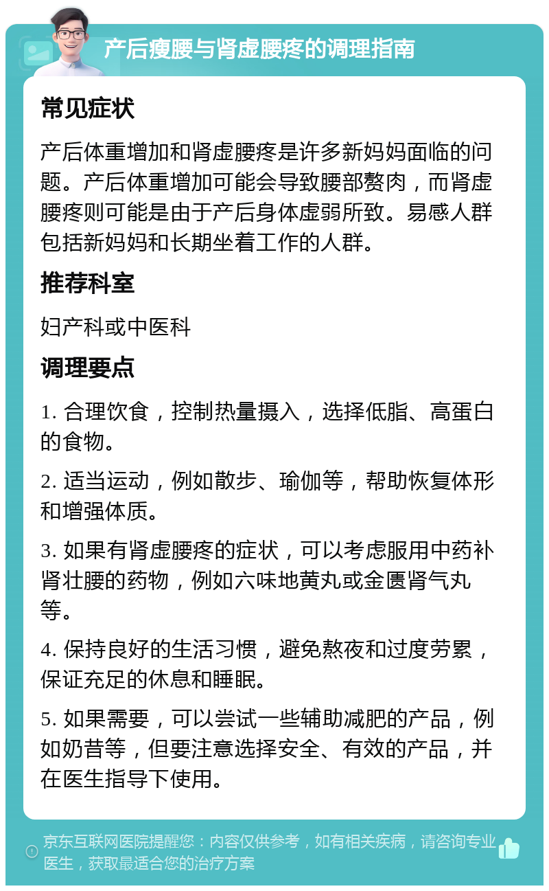 产后瘦腰与肾虚腰疼的调理指南 常见症状 产后体重增加和肾虚腰疼是许多新妈妈面临的问题。产后体重增加可能会导致腰部赘肉，而肾虚腰疼则可能是由于产后身体虚弱所致。易感人群包括新妈妈和长期坐着工作的人群。 推荐科室 妇产科或中医科 调理要点 1. 合理饮食，控制热量摄入，选择低脂、高蛋白的食物。 2. 适当运动，例如散步、瑜伽等，帮助恢复体形和增强体质。 3. 如果有肾虚腰疼的症状，可以考虑服用中药补肾壮腰的药物，例如六味地黄丸或金匮肾气丸等。 4. 保持良好的生活习惯，避免熬夜和过度劳累，保证充足的休息和睡眠。 5. 如果需要，可以尝试一些辅助减肥的产品，例如奶昔等，但要注意选择安全、有效的产品，并在医生指导下使用。