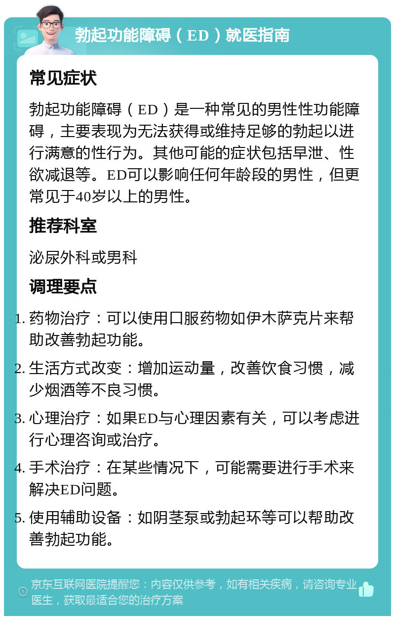 勃起功能障碍（ED）就医指南 常见症状 勃起功能障碍（ED）是一种常见的男性性功能障碍，主要表现为无法获得或维持足够的勃起以进行满意的性行为。其他可能的症状包括早泄、性欲减退等。ED可以影响任何年龄段的男性，但更常见于40岁以上的男性。 推荐科室 泌尿外科或男科 调理要点 药物治疗：可以使用口服药物如伊木萨克片来帮助改善勃起功能。 生活方式改变：增加运动量，改善饮食习惯，减少烟酒等不良习惯。 心理治疗：如果ED与心理因素有关，可以考虑进行心理咨询或治疗。 手术治疗：在某些情况下，可能需要进行手术来解决ED问题。 使用辅助设备：如阴茎泵或勃起环等可以帮助改善勃起功能。