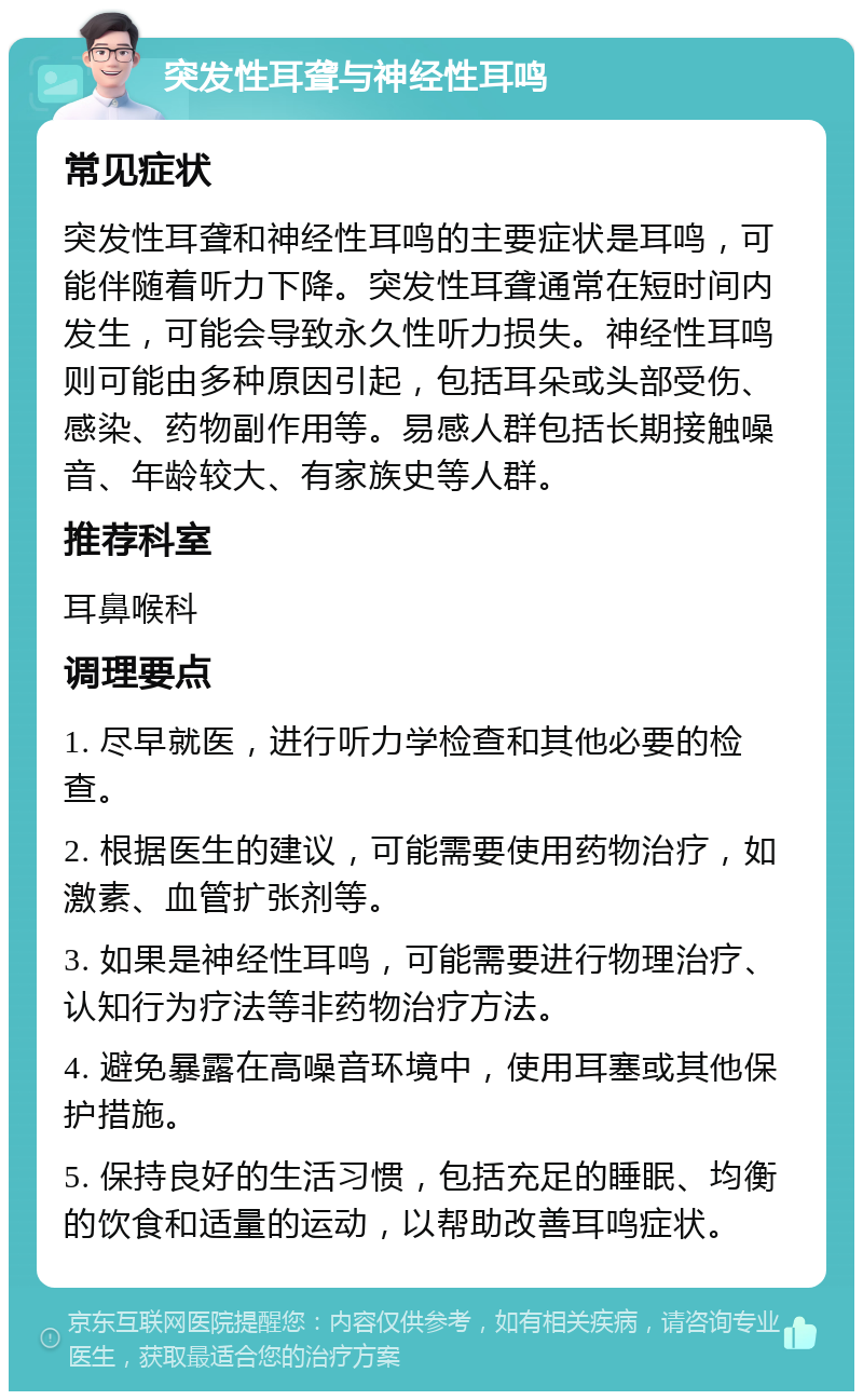 突发性耳聋与神经性耳鸣 常见症状 突发性耳聋和神经性耳鸣的主要症状是耳鸣，可能伴随着听力下降。突发性耳聋通常在短时间内发生，可能会导致永久性听力损失。神经性耳鸣则可能由多种原因引起，包括耳朵或头部受伤、感染、药物副作用等。易感人群包括长期接触噪音、年龄较大、有家族史等人群。 推荐科室 耳鼻喉科 调理要点 1. 尽早就医，进行听力学检查和其他必要的检查。 2. 根据医生的建议，可能需要使用药物治疗，如激素、血管扩张剂等。 3. 如果是神经性耳鸣，可能需要进行物理治疗、认知行为疗法等非药物治疗方法。 4. 避免暴露在高噪音环境中，使用耳塞或其他保护措施。 5. 保持良好的生活习惯，包括充足的睡眠、均衡的饮食和适量的运动，以帮助改善耳鸣症状。