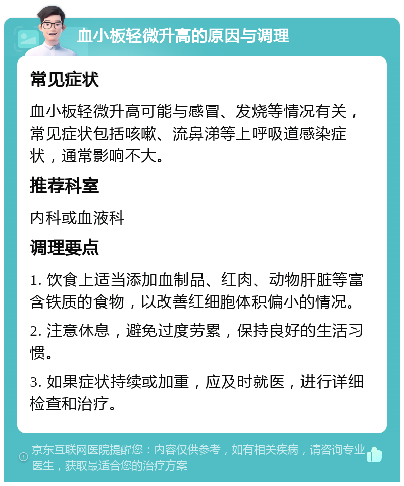 血小板轻微升高的原因与调理 常见症状 血小板轻微升高可能与感冒、发烧等情况有关，常见症状包括咳嗽、流鼻涕等上呼吸道感染症状，通常影响不大。 推荐科室 内科或血液科 调理要点 1. 饮食上适当添加血制品、红肉、动物肝脏等富含铁质的食物，以改善红细胞体积偏小的情况。 2. 注意休息，避免过度劳累，保持良好的生活习惯。 3. 如果症状持续或加重，应及时就医，进行详细检查和治疗。