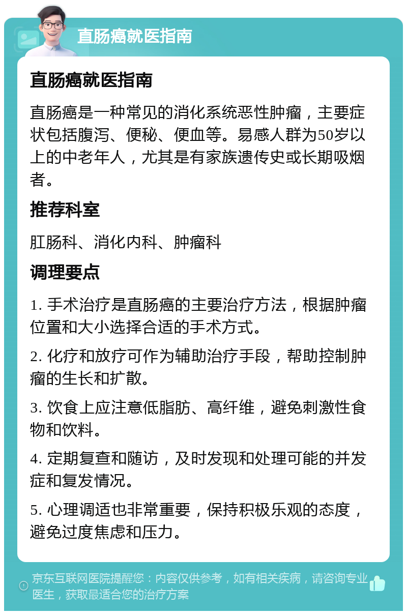 直肠癌就医指南 直肠癌就医指南 直肠癌是一种常见的消化系统恶性肿瘤，主要症状包括腹泻、便秘、便血等。易感人群为50岁以上的中老年人，尤其是有家族遗传史或长期吸烟者。 推荐科室 肛肠科、消化内科、肿瘤科 调理要点 1. 手术治疗是直肠癌的主要治疗方法，根据肿瘤位置和大小选择合适的手术方式。 2. 化疗和放疗可作为辅助治疗手段，帮助控制肿瘤的生长和扩散。 3. 饮食上应注意低脂肪、高纤维，避免刺激性食物和饮料。 4. 定期复查和随访，及时发现和处理可能的并发症和复发情况。 5. 心理调适也非常重要，保持积极乐观的态度，避免过度焦虑和压力。