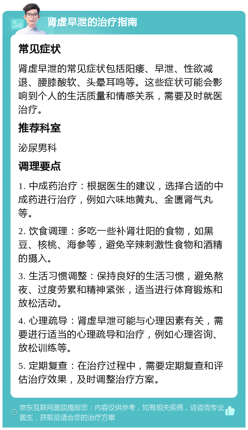 肾虚早泄的治疗指南 常见症状 肾虚早泄的常见症状包括阳痿、早泄、性欲减退、腰膝酸软、头晕耳鸣等。这些症状可能会影响到个人的生活质量和情感关系，需要及时就医治疗。 推荐科室 泌尿男科 调理要点 1. 中成药治疗：根据医生的建议，选择合适的中成药进行治疗，例如六味地黄丸、金匮肾气丸等。 2. 饮食调理：多吃一些补肾壮阳的食物，如黑豆、核桃、海参等，避免辛辣刺激性食物和酒精的摄入。 3. 生活习惯调整：保持良好的生活习惯，避免熬夜、过度劳累和精神紧张，适当进行体育锻炼和放松活动。 4. 心理疏导：肾虚早泄可能与心理因素有关，需要进行适当的心理疏导和治疗，例如心理咨询、放松训练等。 5. 定期复查：在治疗过程中，需要定期复查和评估治疗效果，及时调整治疗方案。