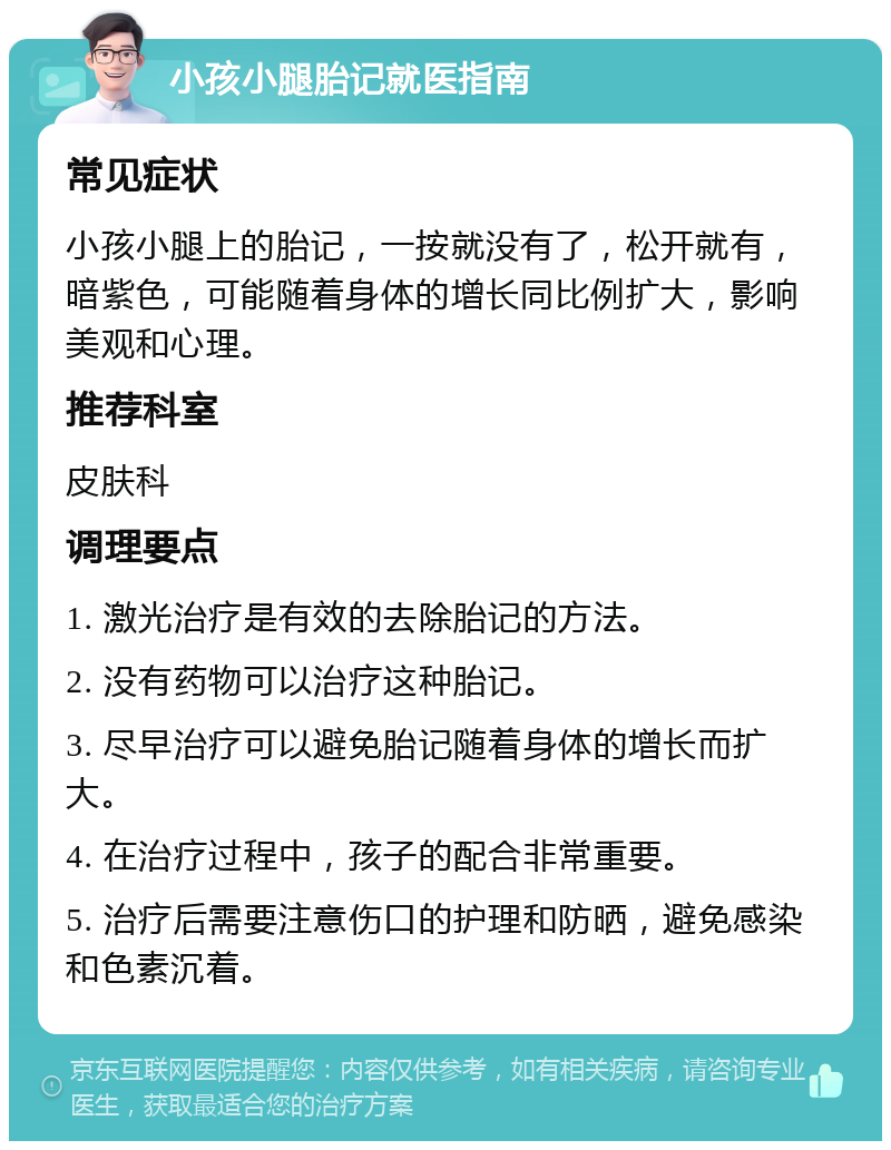 小孩小腿胎记就医指南 常见症状 小孩小腿上的胎记，一按就没有了，松开就有，暗紫色，可能随着身体的增长同比例扩大，影响美观和心理。 推荐科室 皮肤科 调理要点 1. 激光治疗是有效的去除胎记的方法。 2. 没有药物可以治疗这种胎记。 3. 尽早治疗可以避免胎记随着身体的增长而扩大。 4. 在治疗过程中，孩子的配合非常重要。 5. 治疗后需要注意伤口的护理和防晒，避免感染和色素沉着。