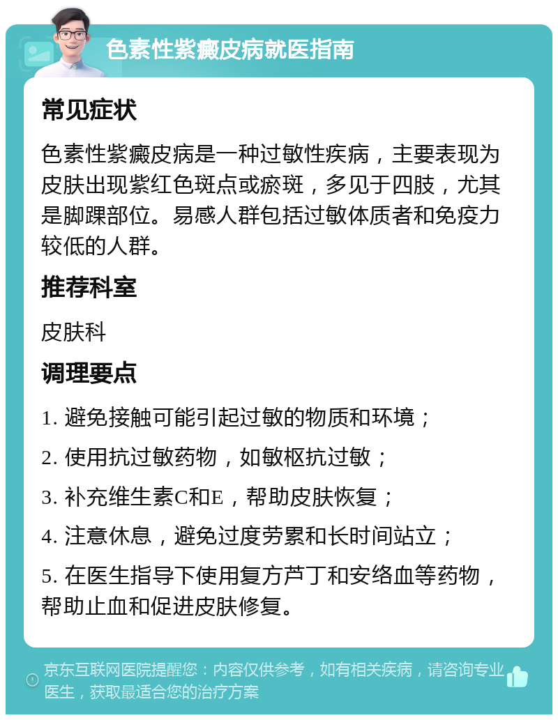 色素性紫癜皮病就医指南 常见症状 色素性紫癜皮病是一种过敏性疾病，主要表现为皮肤出现紫红色斑点或瘀斑，多见于四肢，尤其是脚踝部位。易感人群包括过敏体质者和免疫力较低的人群。 推荐科室 皮肤科 调理要点 1. 避免接触可能引起过敏的物质和环境； 2. 使用抗过敏药物，如敏枢抗过敏； 3. 补充维生素C和E，帮助皮肤恢复； 4. 注意休息，避免过度劳累和长时间站立； 5. 在医生指导下使用复方芦丁和安络血等药物，帮助止血和促进皮肤修复。