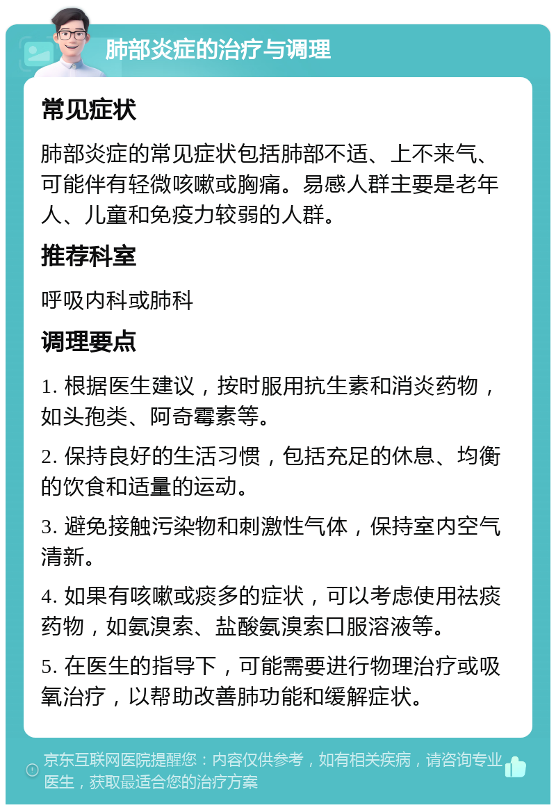 肺部炎症的治疗与调理 常见症状 肺部炎症的常见症状包括肺部不适、上不来气、可能伴有轻微咳嗽或胸痛。易感人群主要是老年人、儿童和免疫力较弱的人群。 推荐科室 呼吸内科或肺科 调理要点 1. 根据医生建议，按时服用抗生素和消炎药物，如头孢类、阿奇霉素等。 2. 保持良好的生活习惯，包括充足的休息、均衡的饮食和适量的运动。 3. 避免接触污染物和刺激性气体，保持室内空气清新。 4. 如果有咳嗽或痰多的症状，可以考虑使用祛痰药物，如氨溴索、盐酸氨溴索口服溶液等。 5. 在医生的指导下，可能需要进行物理治疗或吸氧治疗，以帮助改善肺功能和缓解症状。