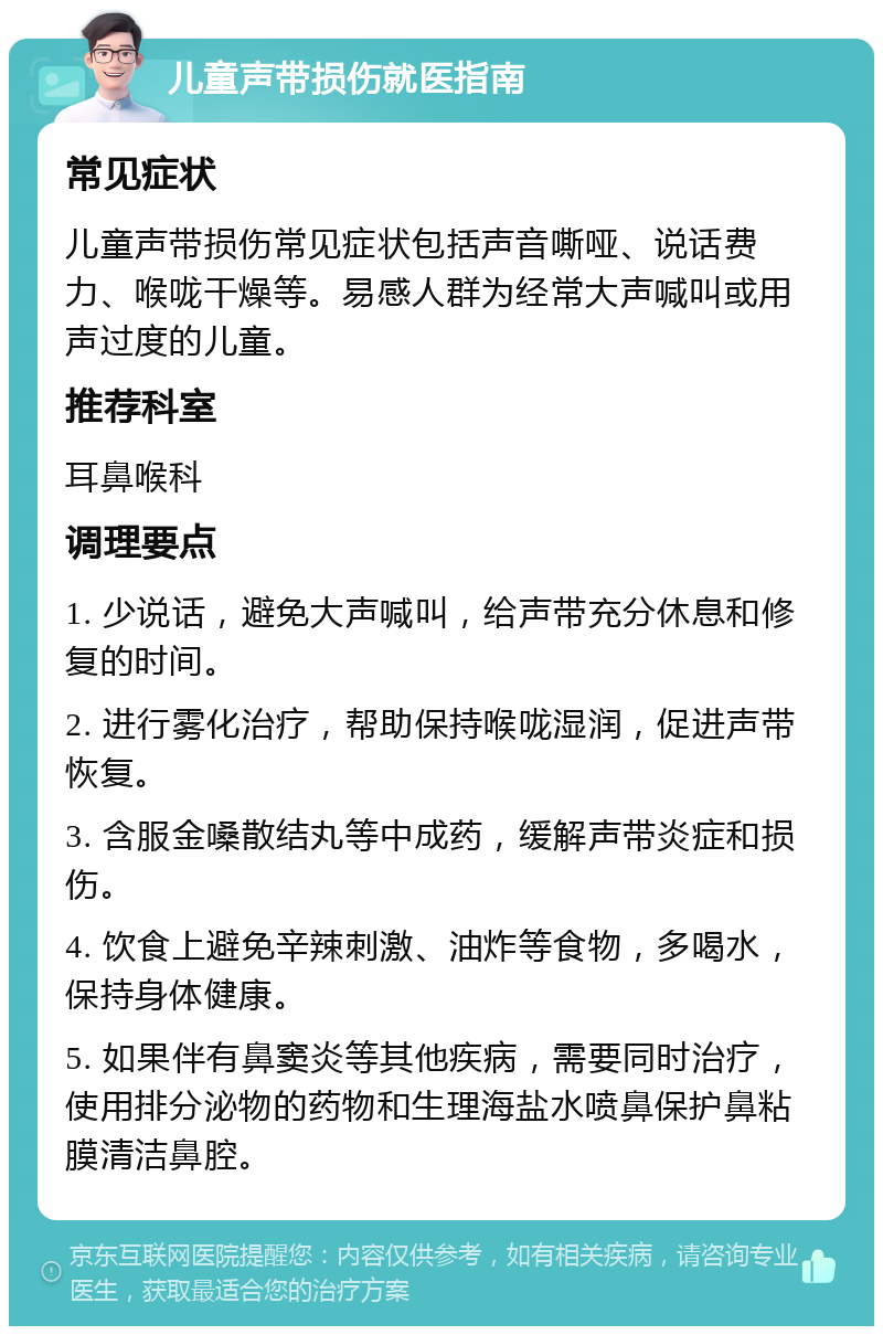 儿童声带损伤就医指南 常见症状 儿童声带损伤常见症状包括声音嘶哑、说话费力、喉咙干燥等。易感人群为经常大声喊叫或用声过度的儿童。 推荐科室 耳鼻喉科 调理要点 1. 少说话，避免大声喊叫，给声带充分休息和修复的时间。 2. 进行雾化治疗，帮助保持喉咙湿润，促进声带恢复。 3. 含服金嗓散结丸等中成药，缓解声带炎症和损伤。 4. 饮食上避免辛辣刺激、油炸等食物，多喝水，保持身体健康。 5. 如果伴有鼻窦炎等其他疾病，需要同时治疗，使用排分泌物的药物和生理海盐水喷鼻保护鼻粘膜清洁鼻腔。