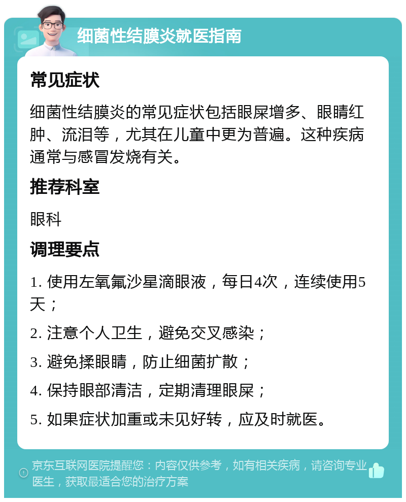 细菌性结膜炎就医指南 常见症状 细菌性结膜炎的常见症状包括眼屎增多、眼睛红肿、流泪等，尤其在儿童中更为普遍。这种疾病通常与感冒发烧有关。 推荐科室 眼科 调理要点 1. 使用左氧氟沙星滴眼液，每日4次，连续使用5天； 2. 注意个人卫生，避免交叉感染； 3. 避免揉眼睛，防止细菌扩散； 4. 保持眼部清洁，定期清理眼屎； 5. 如果症状加重或未见好转，应及时就医。